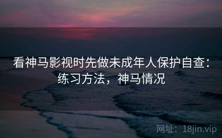 看神马影视时先做未成年人保护自查:练习方法,神马情况 看神马影视时先做未成年人保护自查:练习方法,神马情况