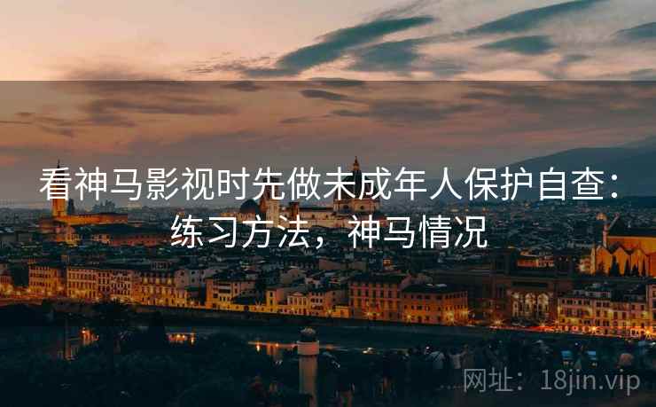 看神马影视时先做未成年人保护自查:练习方法,神马情况 看神马影视时先做未成年人保护自查:练习方法,神马情况