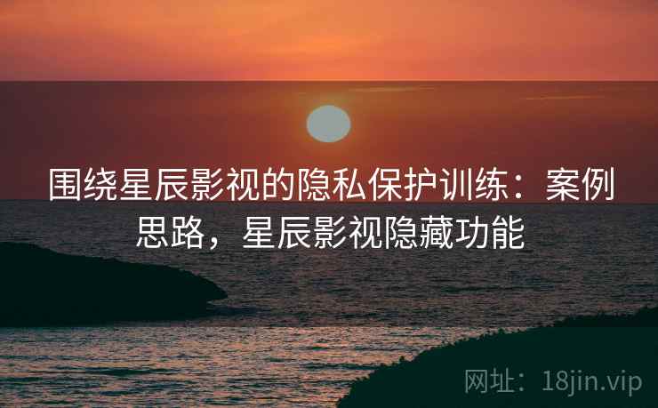 围绕星辰影视的隐私保护训练:案例思路,星辰影视隐藏功能 围绕星辰影视的隐私保护训练:案例思路,星辰影视隐藏功能