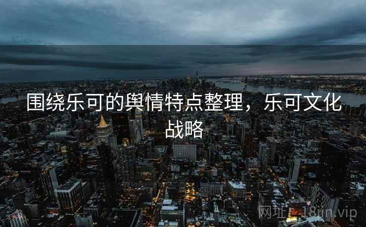 围绕乐可的舆情特点整理,乐可文化战略 围绕乐可的舆情特点整理,乐可文化战略