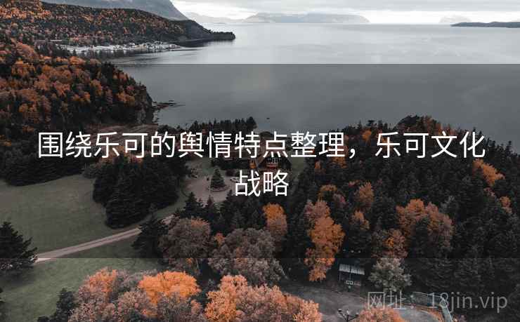 围绕乐可的舆情特点整理,乐可文化战略 围绕乐可的舆情特点整理,乐可文化战略