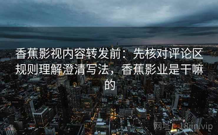 香蕉影视内容转发前:先核对评论区规则理解澄清写法,香蕉影业是干嘛的 香蕉影视内容转发前:先核对评论区规则理解澄清写法,香蕉影业是干嘛的
